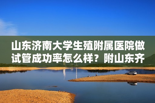 山东济南大学生殖附属医院做试管成功率怎么样？附山东齐鲁医院生殖科医生介绍！