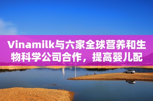 Vinamilk与六家全球营养和生物科学公司合作，提高婴儿配方奶粉的质量