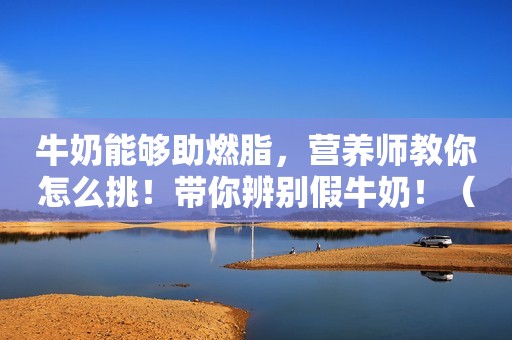 牛奶能够助燃脂，营养师教你怎么挑！带你辨别假牛奶！（收藏）