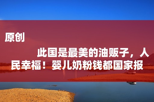 原创
            此国是最美的油贩子，人民幸福！婴儿奶粉钱都国家报销