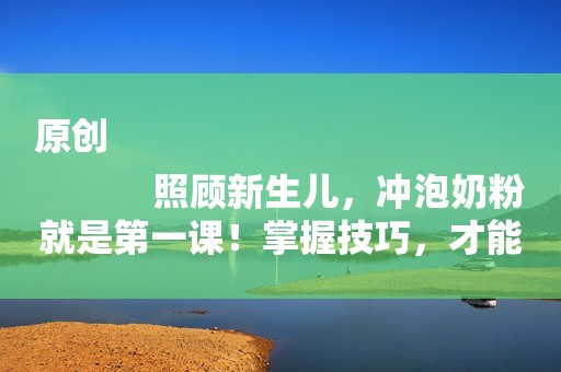 原创
            照顾新生儿，冲泡奶粉就是第一课！掌握技巧，才能冲得又快又好