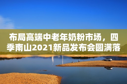 布局高端中老年奶粉市场，四季南山2021新品发布会圆满落幕！