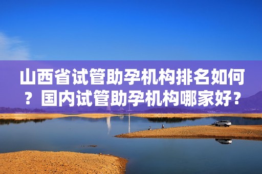 山西省试管助孕机构排名如何？国内试管助孕机构哪家好？