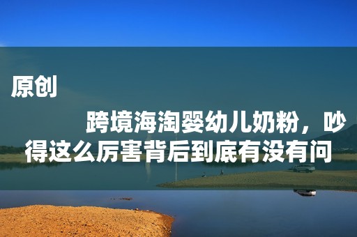 原创
            跨境海淘婴幼儿奶粉，吵得这么厉害背后到底有没有问题