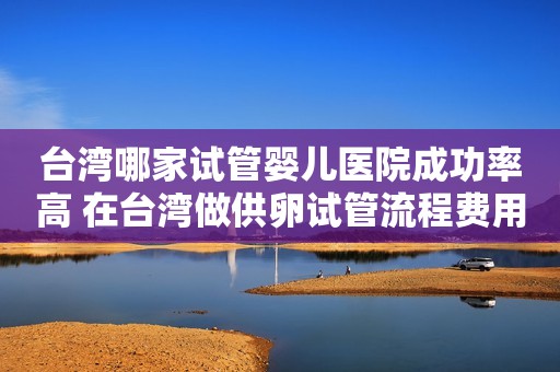 台湾哪家试管婴儿医院成功率高 在台湾做供卵试管流程费用是怎样的