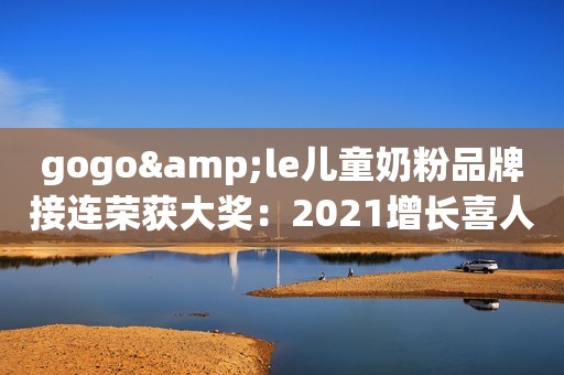 gogo&le儿童奶粉品牌接连荣获大奖：2021增长喜人