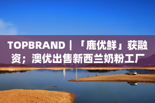 TOPBRAND｜「鹿优鲜」获融资；澳优出售新西兰奶粉工厂；元气森林将推出纯净水；Chanel重推31 bag