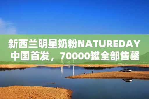 新西兰明星奶粉NATUREDAY中国首发，70000罐全部售罄