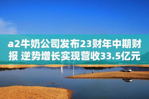 a2牛奶公司发布23财年中期财报 逆势增长实现营收33.5亿元