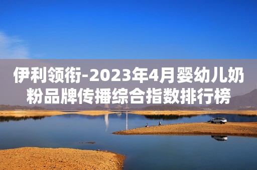 伊利领衔-2023年4月婴幼儿奶粉品牌传播综合指数排行榜