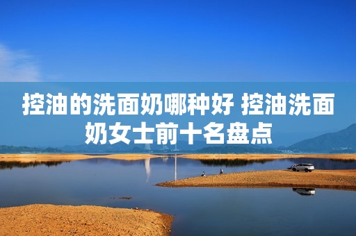 控油的洗面奶哪种好 控油洗面奶女士前十名盘点