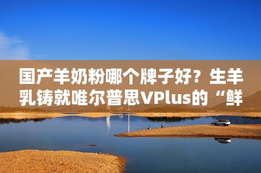 国产羊奶粉哪个牌子好？生羊乳铸就唯尔普思VPlus的“鲜”