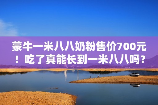 蒙牛一米八八奶粉售价700元！吃了真能长到一米八八吗？