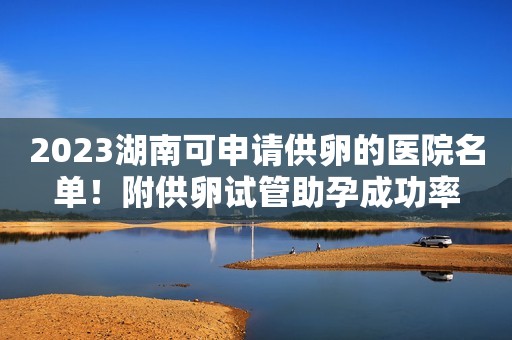 2023湖南可申请供卵的医院名单！附供卵试管助孕成功率