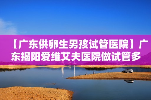 【广东供卵生男孩试管医院】广东揭阳爱维艾夫医院做试管多少钱