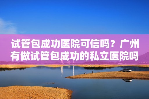 试管包成功医院可信吗？广州有做试管包成功的私立医院吗