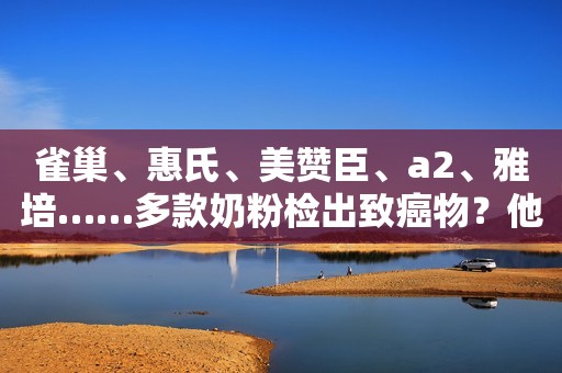 雀巢、惠氏、美赞臣、a2、雅培……多款奶粉检出致癌物？他们回应了！