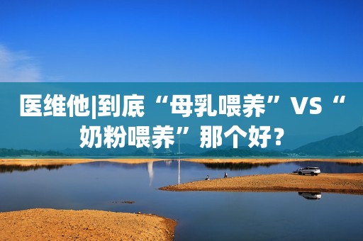 医维他|到底“母乳喂养”VS“奶粉喂养”那个好？