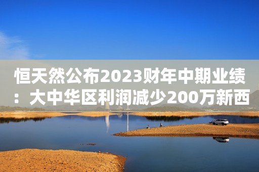 恒天然公布2023财年中期业绩：大中华区利润减少200万新西兰元