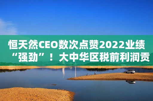 恒天然CEO数次点赞2022业绩“强劲”！大中华区税前利润贡献44%