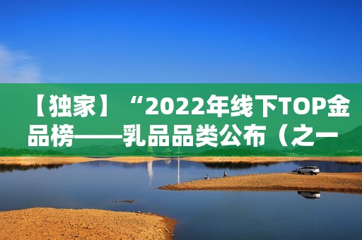 【独家】“2022年线下TOP金品榜——乳品品类公布（之一）