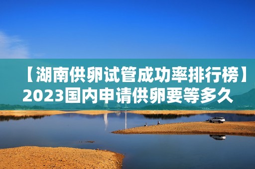 【湖南供卵试管成功率排行榜】2023国内申请供卵要等多久