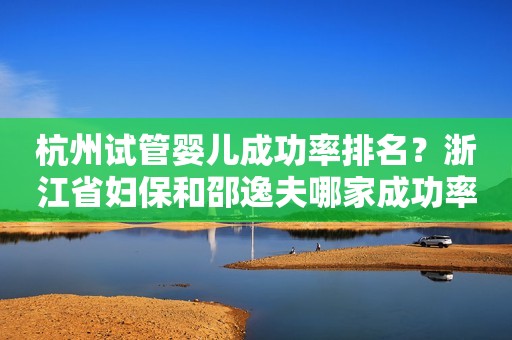 杭州试管婴儿成功率排名？浙江省妇保和邵逸夫哪家成功率更高