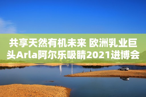 共享天然有机未来 欧洲乳业巨头Arla阿尔乐吸睛2021进博会