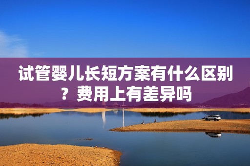 试管婴儿长短方案有什么区别？费用上有差异吗