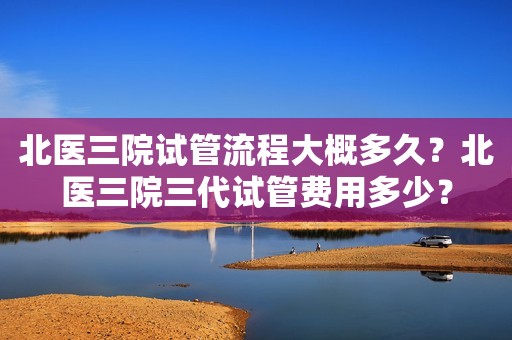 北医三院试管流程大概多久？北医三院三代试管费用多少？