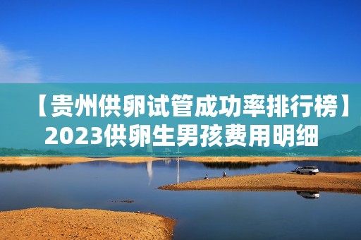 【贵州供卵试管成功率排行榜】2023供卵生男孩费用明细