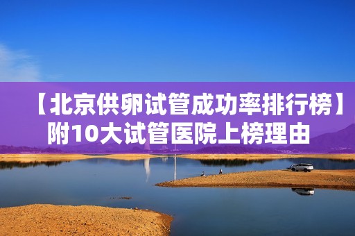 【北京供卵试管成功率排行榜】附10大试管医院上榜理由