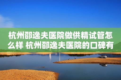 杭州邵逸夫医院做供精试管怎么样 杭州邵逸夫医院的口碑有多好