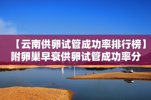 【云南供卵试管成功率排行榜】附卵巢早衰供卵试管成功率分析