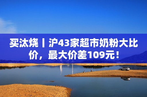 买汰烧丨沪43家超市奶粉大比价，最大价差109元！