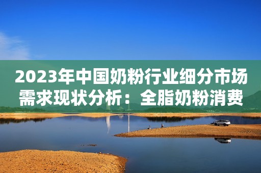 2023年中国奶粉行业细分市场需求现状分析：全脂奶粉消费量更高 成年人对脱脂奶粉需求更大