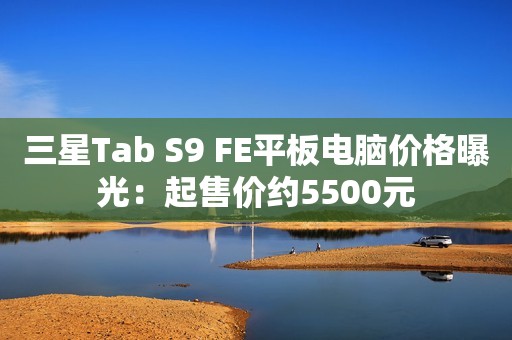 三星Tab S9 FE平板电脑价格曝光：起售价约5500元