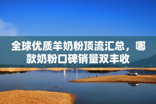 全球优质羊奶粉顶流汇总，哪款奶粉口碑销量双丰收