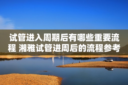 试管进入周期后有哪些重要流程 湘雅试管进周后的流程参考