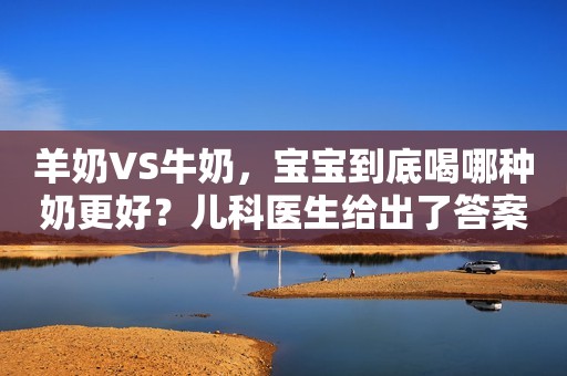 羊奶VS牛奶，宝宝到底喝哪种奶更好？儿科医生给出了答案