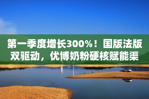 第一季度增长300%！国版法版双驱动，优博奶粉硬核赋能渠道增长