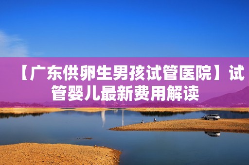 【广东供卵生男孩试管医院】试管婴儿最新费用解读