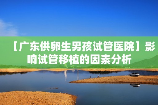 【广东供卵生男孩试管医院】影响试管移植的因素分析