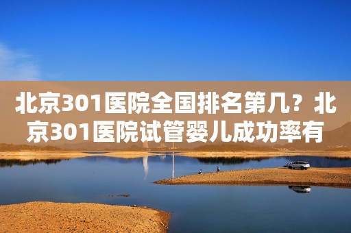 北京301医院全国排名第几？北京301医院试管婴儿成功率有多少