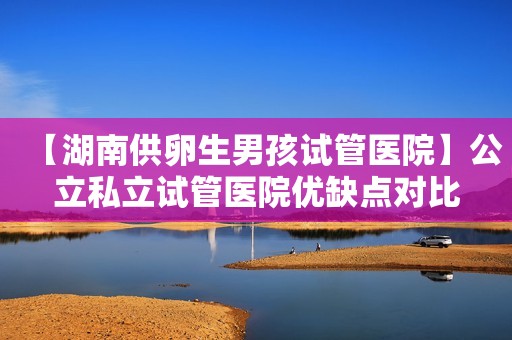 【湖南供卵生男孩试管医院】公立私立试管医院优缺点对比