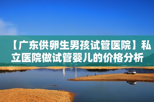 【广东供卵生男孩试管医院】私立医院做试管婴儿的价格分析