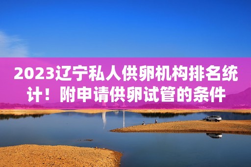 2023辽宁私人供卵机构排名统计！附申请供卵试管的条件