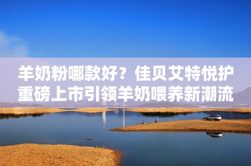 羊奶粉哪款好？佳贝艾特悦护重磅上市引领羊奶喂养新潮流