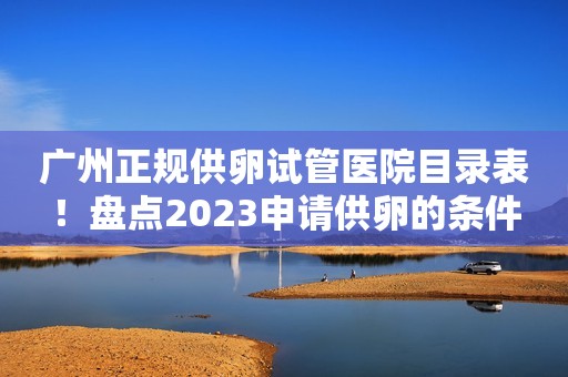 广州正规供卵试管医院目录表！盘点2023申请供卵的条件