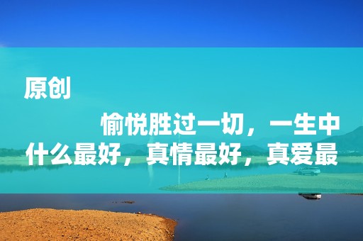 原创
            愉悦胜过一切，一生中什么最好，真情最好，真爱最好